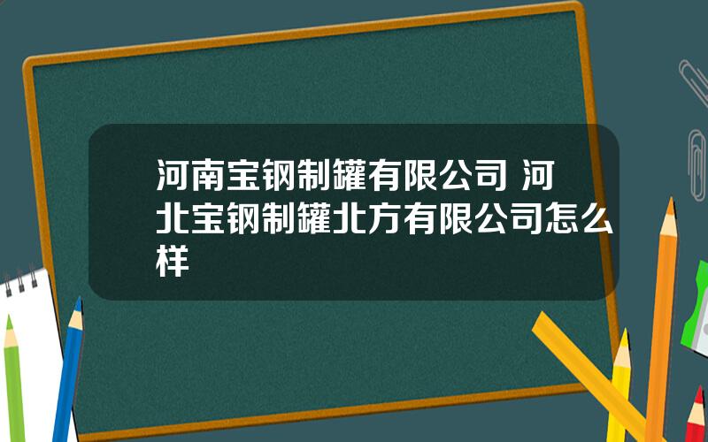 河南宝钢制罐有限公司 河北宝钢制罐北方有限公司怎么样